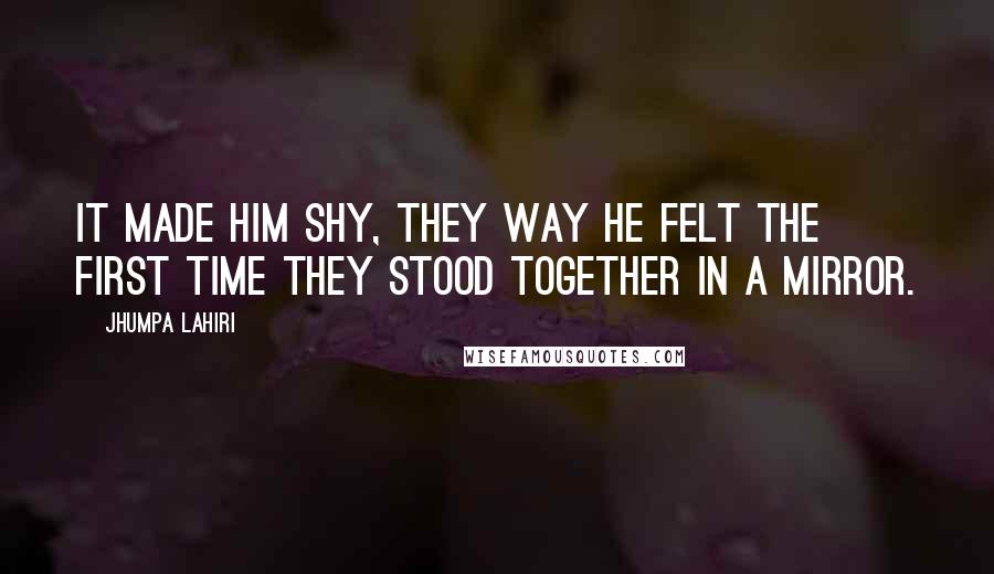 Jhumpa Lahiri quotes: It made him shy, they way he felt the first time they stood together in a mirror.