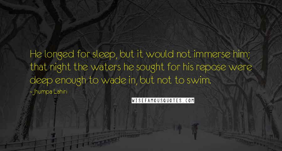 Jhumpa Lahiri quotes: He longed for sleep, but it would not immerse him; that night the waters he sought for his repose were deep enough to wade in, but not to swim. Jhumpa Lahiri quotes: He longed for sleep, but it would not immerse him; that night the waters he sought for his repose were deep enough to wade in, but not to swim.