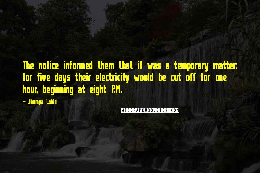 Jhumpa Lahiri quotes: The notice informed them that it was a temporary matter: for five days their electricity would be cut off for one hour, beginning at eight P.M. Jhumpa Lahiri quotes: The notice informed them that it was a temporary matter: for five days their electricity would be cut off for one hour, beginning at eight P.M.