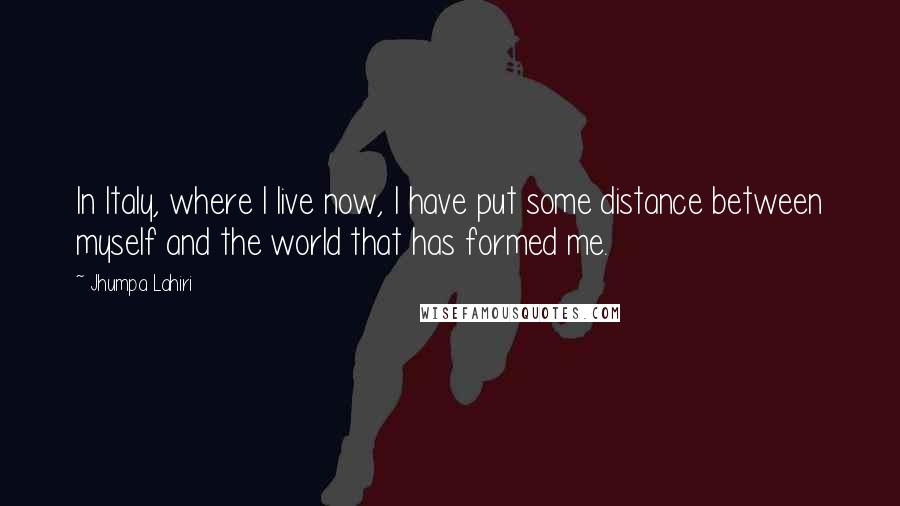 Jhumpa Lahiri quotes: In Italy, where I live now, I have put some distance between myself and the world that has formed me.