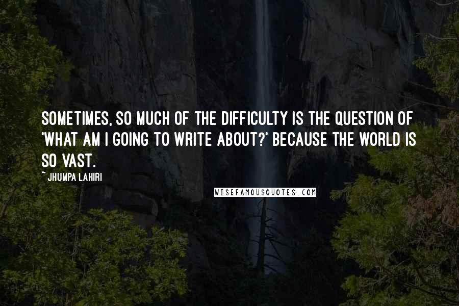 Jhumpa Lahiri quotes: Sometimes, so much of the difficulty is the question of 'What am I going to write about?' because the world is so vast. Jhumpa Lahiri quotes: Sometimes, so much of the difficulty is the question of 'What am I going to write about?' because the world is so vast.
