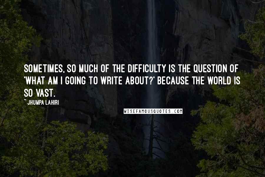 Jhumpa Lahiri quotes: Sometimes, so much of the difficulty is the question of 'What am I going to write about?' because the world is so vast.