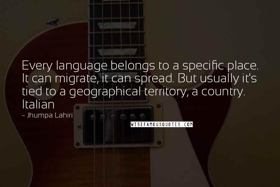 Jhumpa Lahiri quotes: Every language belongs to a specific place. It can migrate, it can spread. But usually it's tied to a geographical territory, a country. Italian