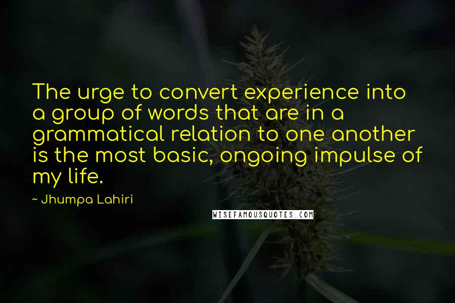 Jhumpa Lahiri quotes: The urge to convert experience into a group of words that are in a grammatical relation to one another is the most basic, ongoing impulse of my life. Jhumpa Lahiri quotes: The urge to convert experience into a group of words that are in a grammatical relation to one another is the most basic, ongoing impulse of my life.