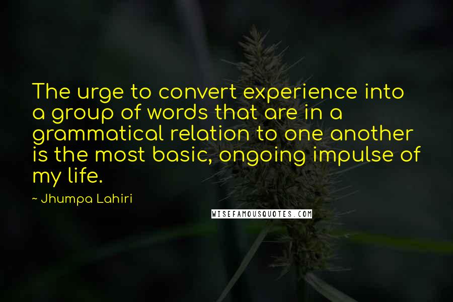 Jhumpa Lahiri quotes: The urge to convert experience into a group of words that are in a grammatical relation to one another is the most basic, ongoing impulse of my life.