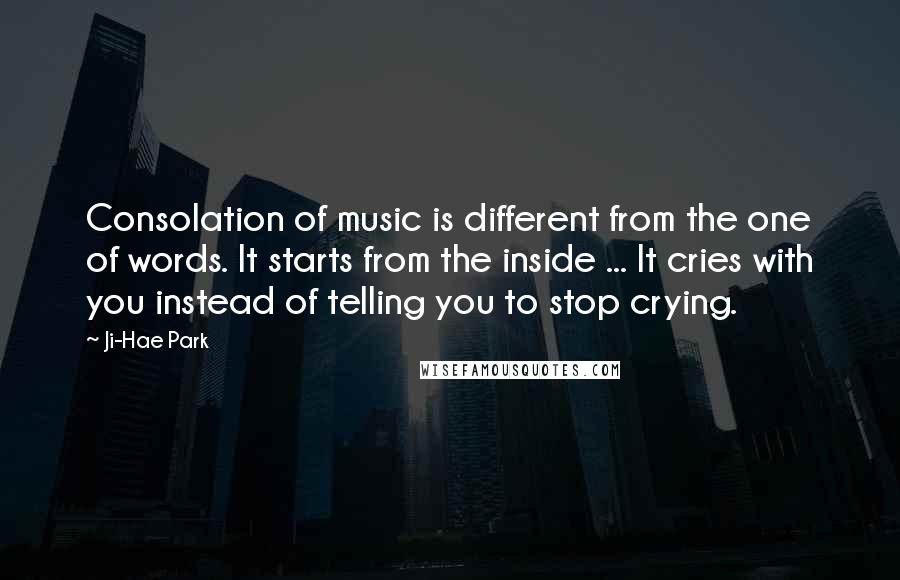 Ji-Hae Park quotes: Consolation of music is different from the one of words. It starts from the inside ... It cries with you instead of telling you to stop crying.