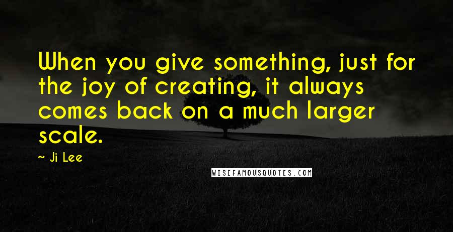 Ji Lee quotes: When you give something, just for the joy of creating, it always comes back on a much larger scale.