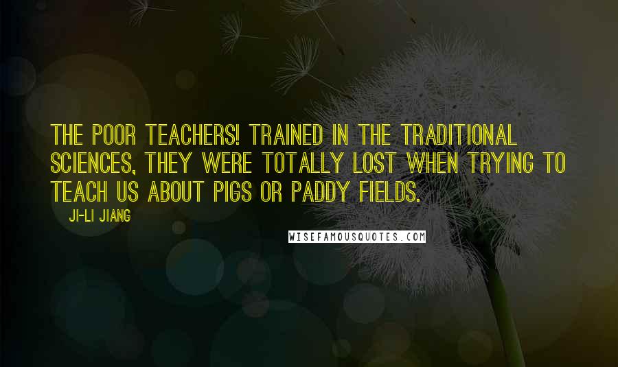 Ji-li Jiang quotes: The poor teachers! Trained in the traditional sciences, they were totally lost when trying to teach us about pigs or paddy fields. Ji-li Jiang quotes: The poor teachers! Trained in the traditional sciences, they were totally lost when trying to teach us about pigs or paddy fields.