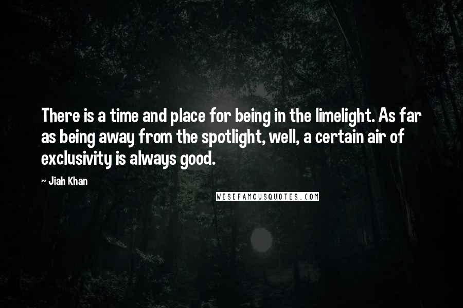 Jiah Khan quotes: There is a time and place for being in the limelight. As far as being away from the spotlight, well, a certain air of exclusivity is always good. Jiah Khan quotes: There is a time and place for being in the limelight. As far as being away from the spotlight, well, a certain air of exclusivity is always good.