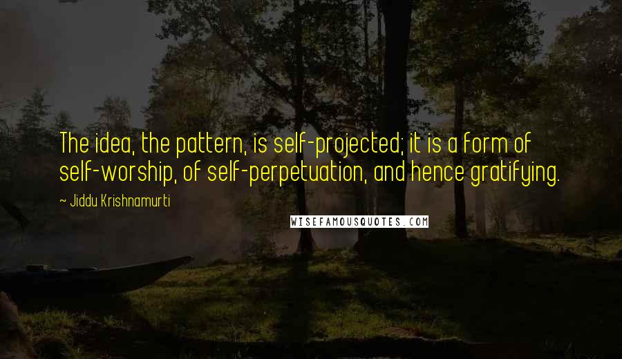 Jiddu Krishnamurti quotes: The idea, the pattern, is self-projected; it is a form of self-worship, of self-perpetuation, and hence gratifying.