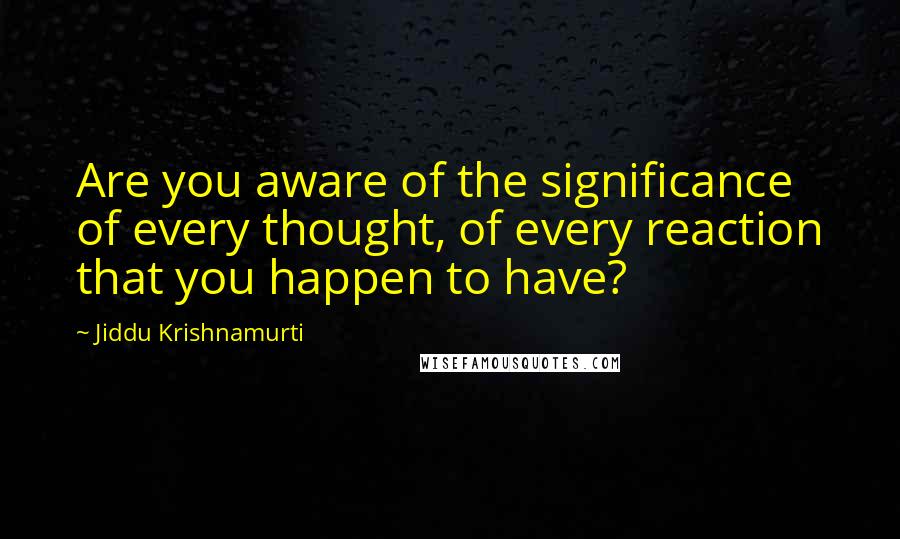 Jiddu Krishnamurti quotes: Are you aware of the significance of every thought, of every reaction that you happen to have?