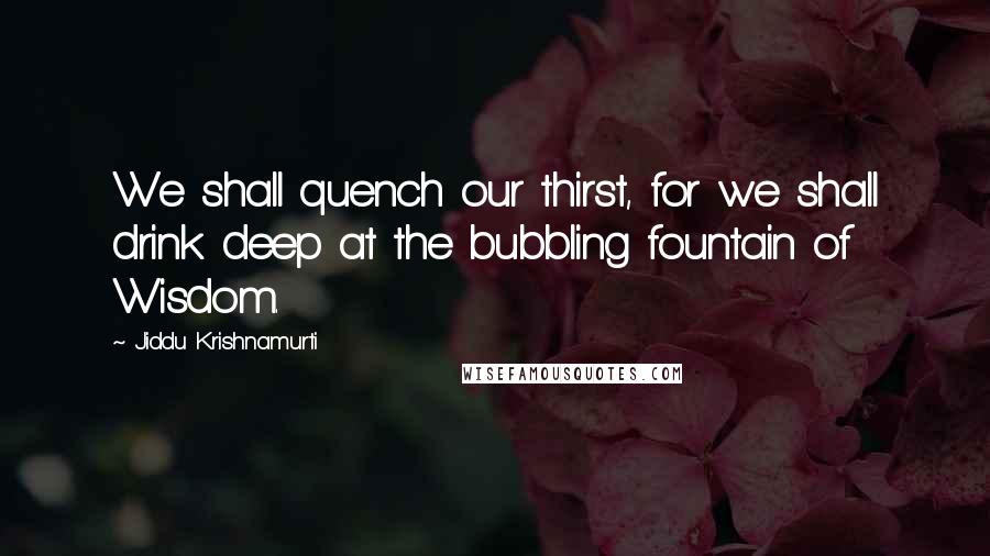 Jiddu Krishnamurti quotes: We shall quench our thirst, for we shall drink deep at the bubbling fountain of Wisdom.