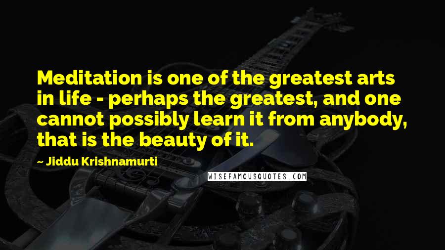 Jiddu Krishnamurti quotes: Meditation is one of the greatest arts in life - perhaps the greatest, and one cannot possibly learn it from anybody, that is the beauty of it.