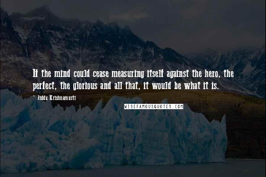 Jiddu Krishnamurti quotes: If the mind could cease measuring itself against the hero, the perfect, the glorious and all that, it would be what it is.