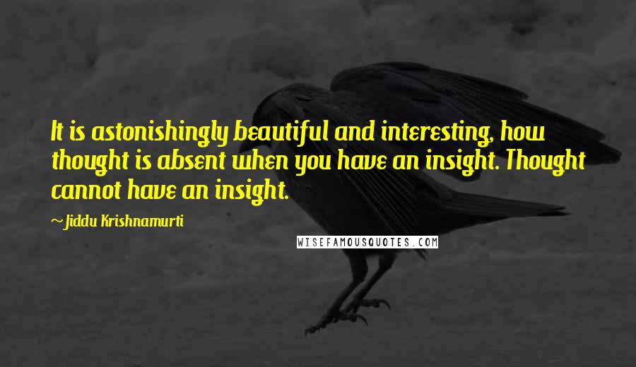 Jiddu Krishnamurti quotes: It is astonishingly beautiful and interesting, how thought is absent when you have an insight. Thought cannot have an insight.