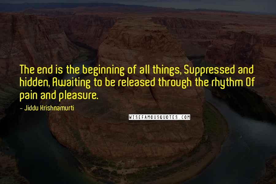 Jiddu Krishnamurti quotes: The end is the beginning of all things, Suppressed and hidden, Awaiting to be released through the rhythm Of pain and pleasure.