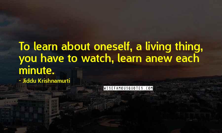 Jiddu Krishnamurti quotes: To learn about oneself, a living thing, you have to watch, learn anew each minute.