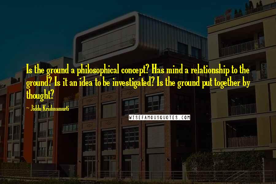 Jiddu Krishnamurti quotes: Is the ground a philosophical concept? Has mind a relationship to the ground? Is it an idea to be investigated? Is the ground put together by thought?