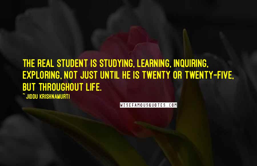 Jiddu Krishnamurti quotes: The real student is studying, learning, inquiring, exploring, not just until he is twenty or twenty-five, but throughout life.