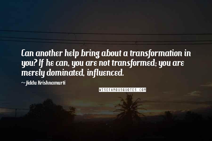 Jiddu Krishnamurti quotes: Can another help bring about a transformation in you? If he can, you are not transformed; you are merely dominated, influenced.
