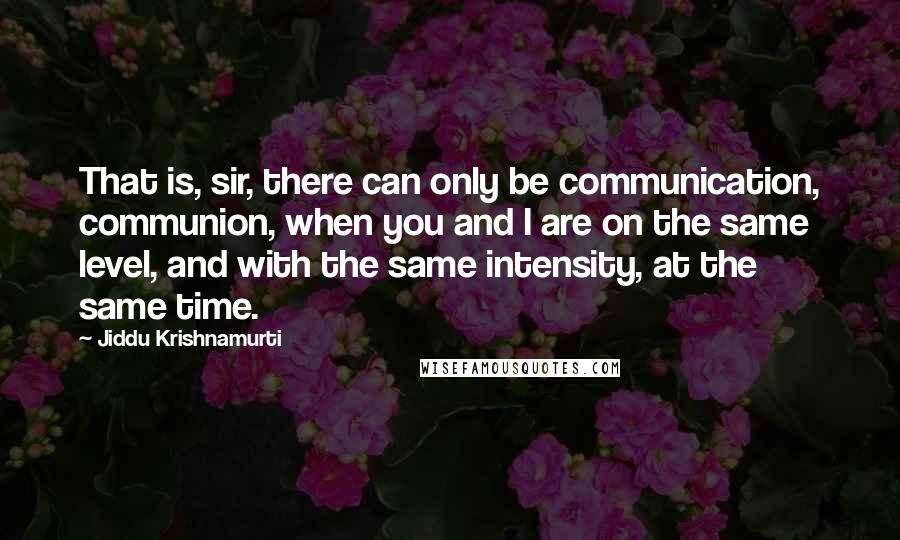 Jiddu Krishnamurti quotes: That is, sir, there can only be communication, communion, when you and I are on the same level, and with the same intensity, at the same time.