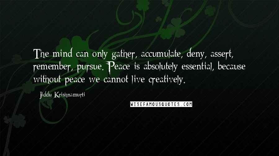 Jiddu Krishnamurti quotes: The mind can only gather, accumulate, deny, assert, remember, pursue. Peace is absolutely essential, because without peace we cannot live creatively.