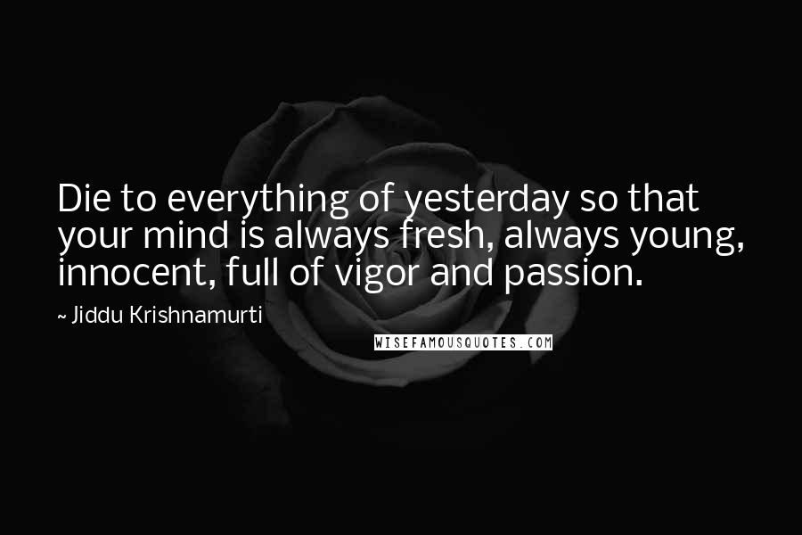 Jiddu Krishnamurti quotes: Die to everything of yesterday so that your mind is always fresh, always young, innocent, full of vigor and passion.