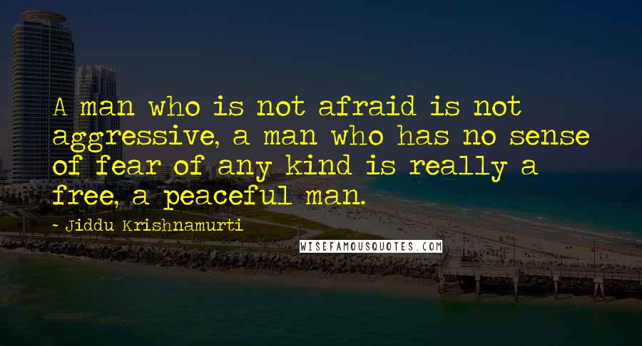 Jiddu Krishnamurti quotes: A man who is not afraid is not aggressive, a man who has no sense of fear of any kind is really a free, a peaceful man.