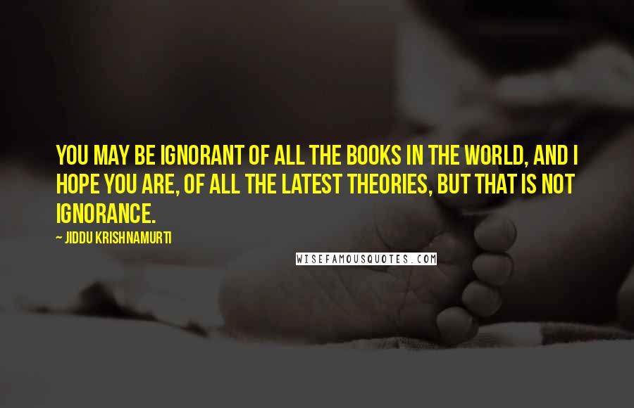 Jiddu Krishnamurti quotes: You may be ignorant of all the books in the world, and I hope you are, of all the latest theories, but that is not ignorance.