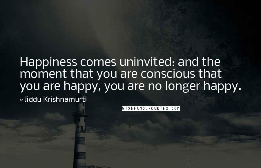 Jiddu Krishnamurti quotes: Happiness comes uninvited: and the moment that you are conscious that you are happy, you are no longer happy.