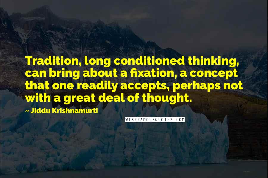 Jiddu Krishnamurti quotes: Tradition, long conditioned thinking, can bring about a fixation, a concept that one readily accepts, perhaps not with a great deal of thought.