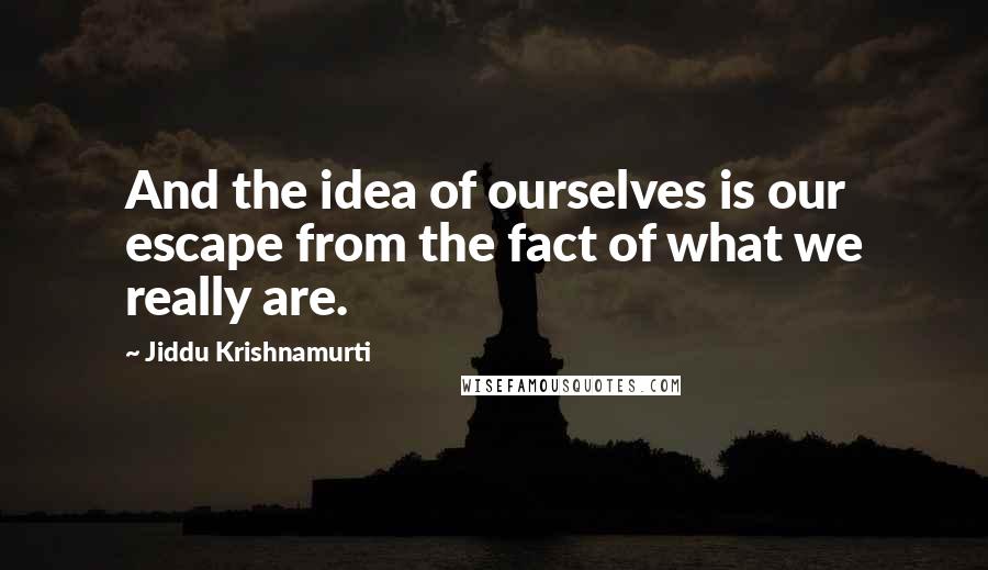 Jiddu Krishnamurti quotes: And the idea of ourselves is our escape from the fact of what we really are.