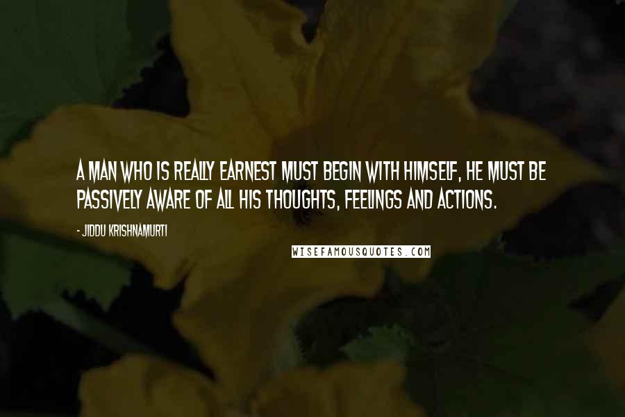 Jiddu Krishnamurti quotes: A man who is really earnest must begin with himself, he must be passively aware of all his thoughts, feelings and actions.