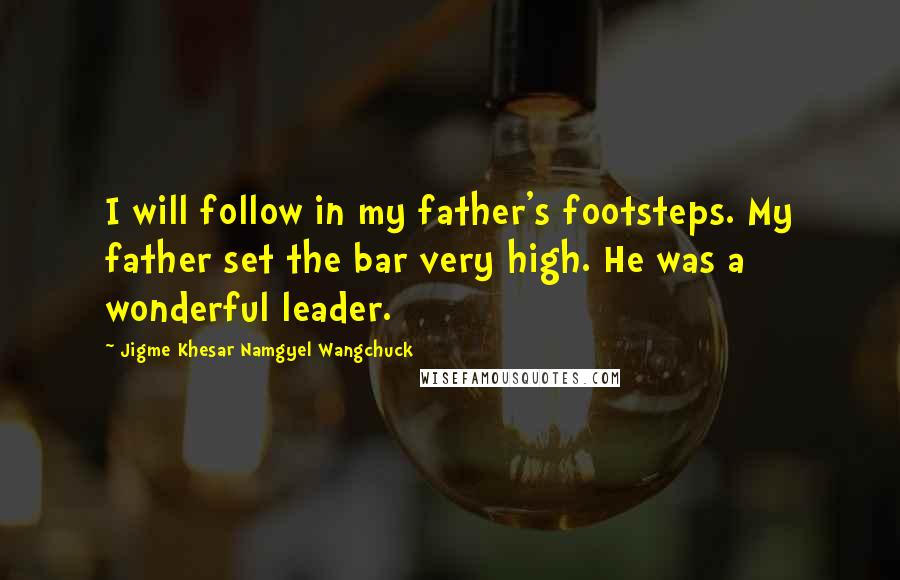 Jigme Khesar Namgyel Wangchuck quotes: I will follow in my father's footsteps. My father set the bar very high. He was a wonderful leader.