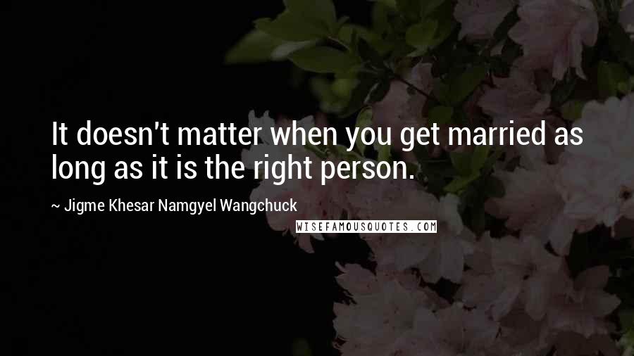 Jigme Khesar Namgyel Wangchuck quotes: It doesn't matter when you get married as long as it is the right person.