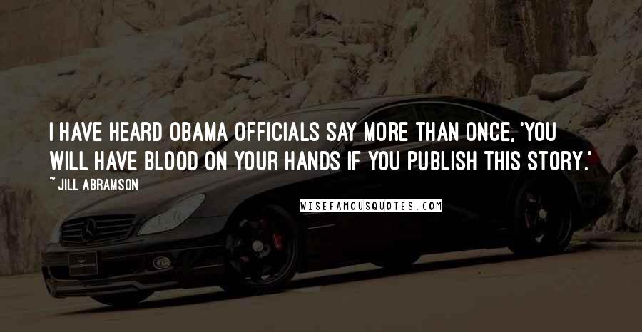 Jill Abramson quotes: I have heard Obama officials say more than once, 'You will have blood on your hands if you publish this story.' Jill Abramson quotes: I have heard Obama officials say more than once, 'You will have blood on your hands if you publish this story.'