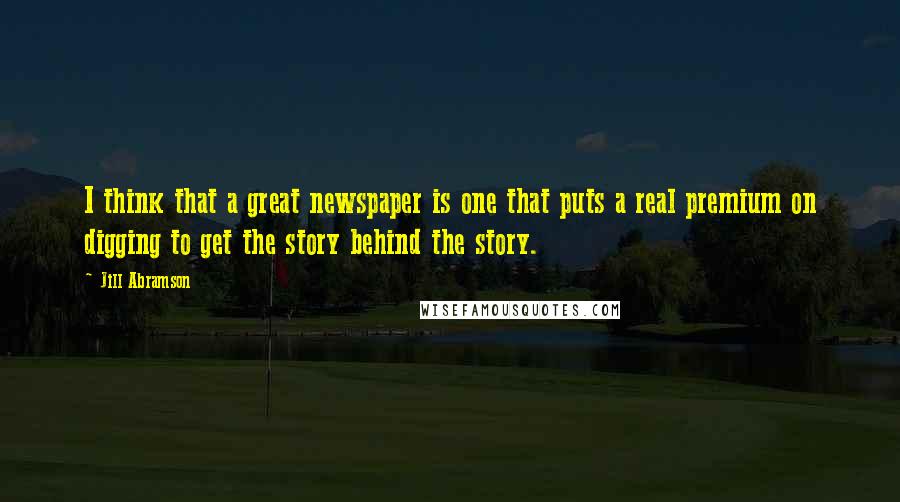 Jill Abramson quotes: I think that a great newspaper is one that puts a real premium on digging to get the story behind the story.