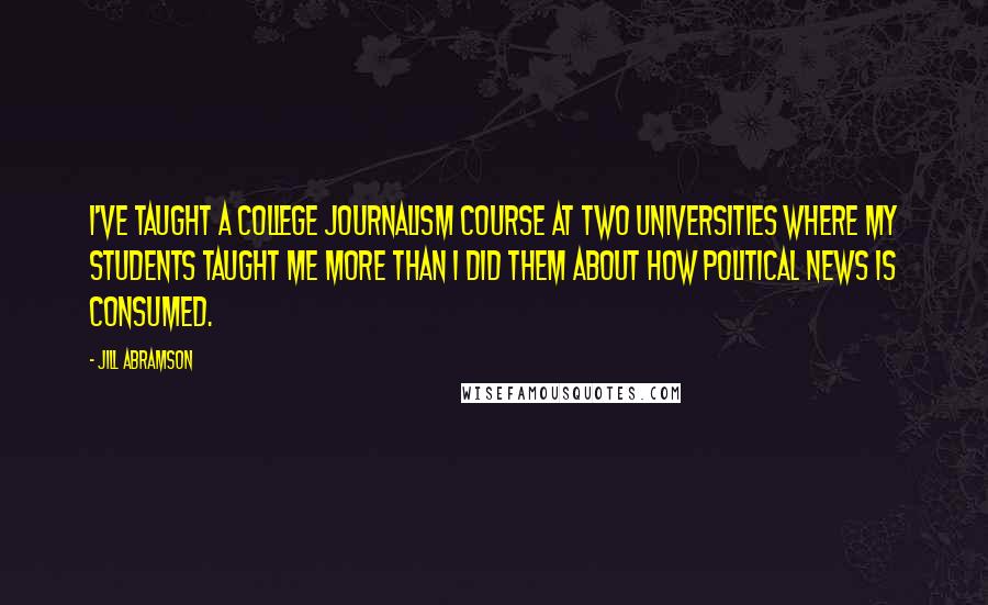 Jill Abramson quotes: I've taught a college journalism course at two universities where my students taught me more than I did them about how political news is consumed.