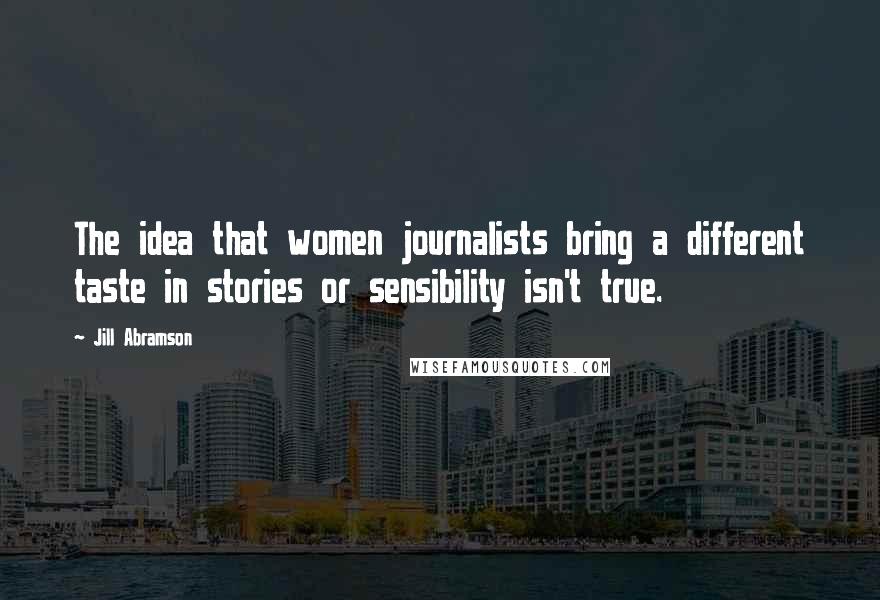 Jill Abramson quotes: The idea that women journalists bring a different taste in stories or sensibility isn't true.