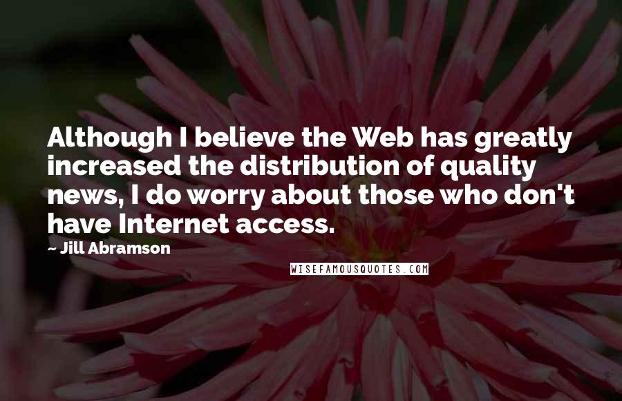 Jill Abramson quotes: Although I believe the Web has greatly increased the distribution of quality news, I do worry about those who don't have Internet access. Jill Abramson quotes: Although I believe the Web has greatly increased the distribution of quality news, I do worry about those who don't have Internet access.