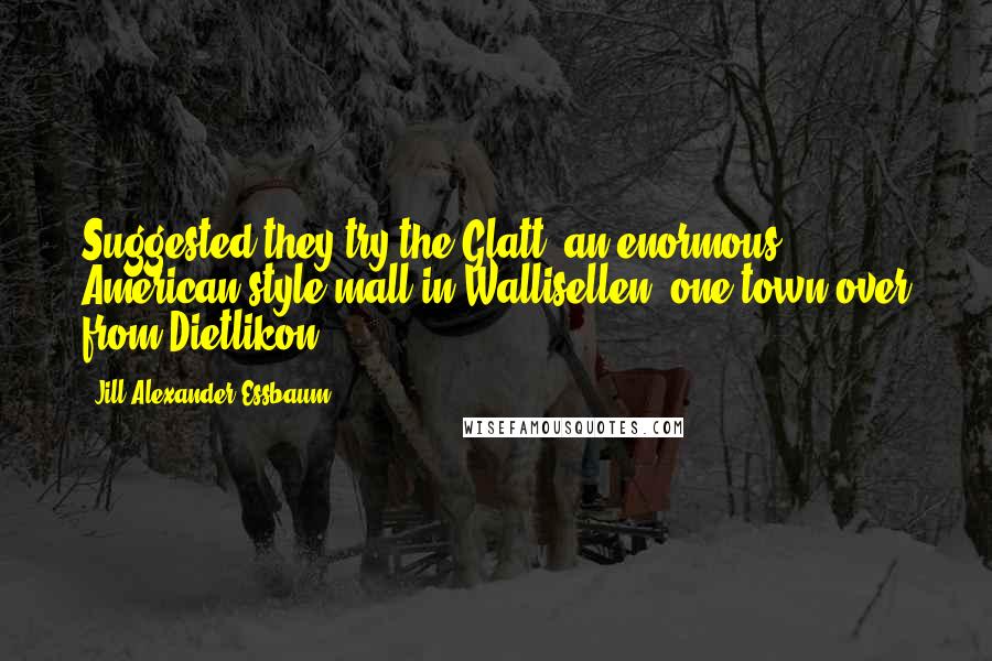 Jill Alexander Essbaum quotes: Suggested they try the Glatt, an enormous American-style mall in Wallisellen, one town over from Dietlikon. Jill Alexander Essbaum quotes: Suggested they try the Glatt, an enormous American-style mall in Wallisellen, one town over from Dietlikon.