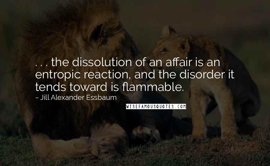 Jill Alexander Essbaum quotes: . . . the dissolution of an affair is an entropic reaction, and the disorder it tends toward is flammable. Jill Alexander Essbaum quotes: . . . the dissolution of an affair is an entropic reaction, and the disorder it tends toward is flammable.