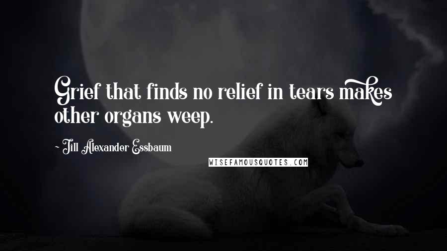 Jill Alexander Essbaum quotes: Grief that finds no relief in tears makes other organs weep.