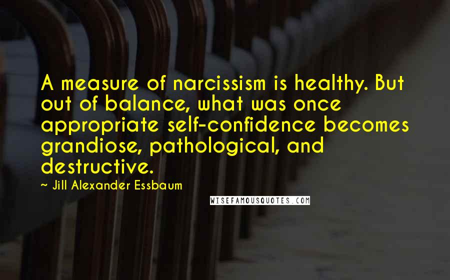 Jill Alexander Essbaum quotes: A measure of narcissism is healthy. But out of balance, what was once appropriate self-confidence becomes grandiose, pathological, and destructive.