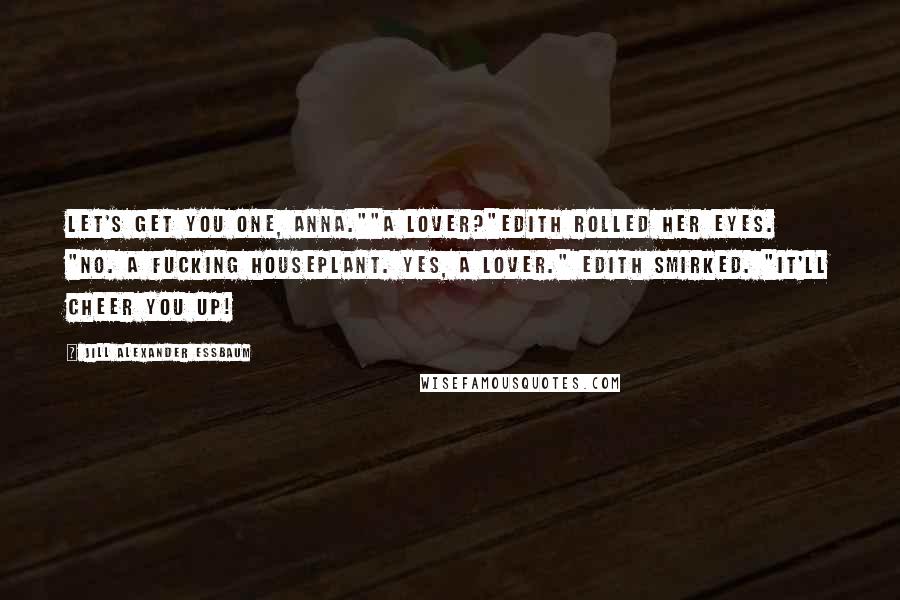 Jill Alexander Essbaum quotes: Let's get you one, Anna.""A lover?"Edith rolled her eyes. "No. A fucking houseplant. Yes, a lover." Edith smirked. "It'll cheer you up! Jill Alexander Essbaum quotes: Let's get you one, Anna.""A lover?"Edith rolled her eyes. "No. A fucking houseplant. Yes, a lover." Edith smirked. "It'll cheer you up!