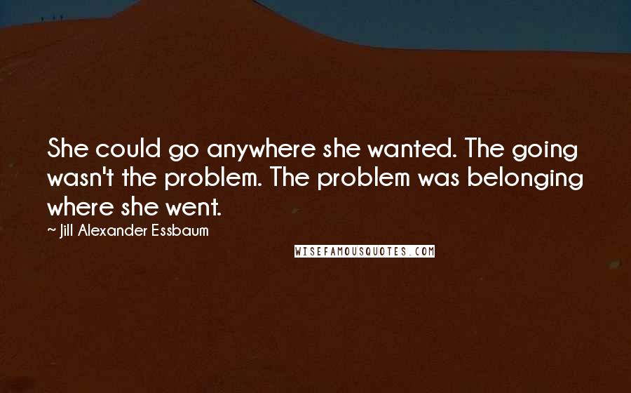 Jill Alexander Essbaum quotes: She could go anywhere she wanted. The going wasn't the problem. The problem was belonging where she went.