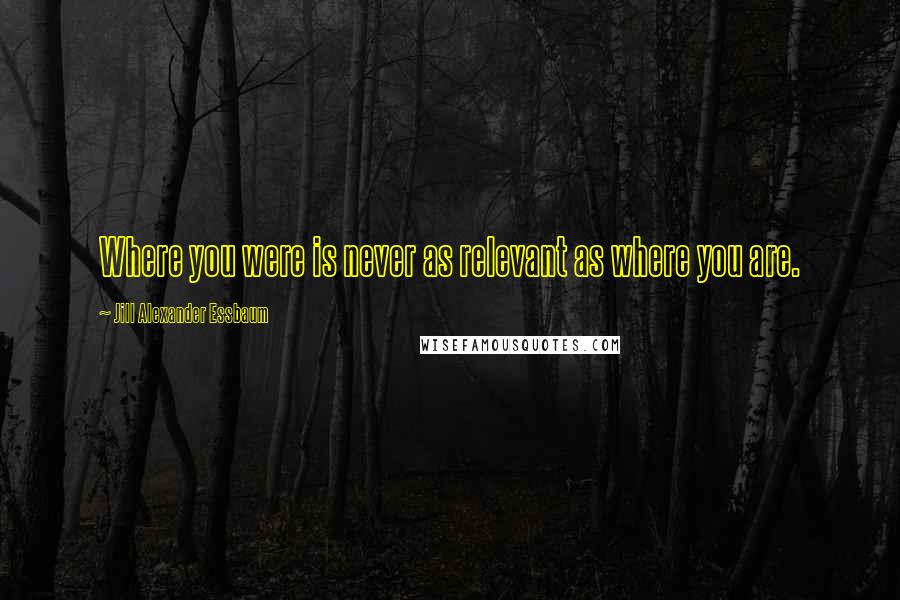 Jill Alexander Essbaum quotes: Where you were is never as relevant as where you are.
