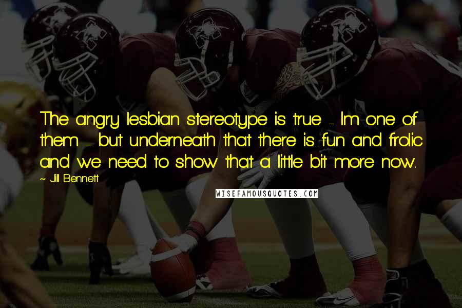 Jill Bennett quotes: The angry lesbian stereotype is true - Im one of them - but underneath that there is fun and frolic and we need to show that a little bit more Jill Bennett quotes: The angry lesbian stereotype is true - Im one of them - but underneath that there is fun and frolic and we need to show that a little bit more