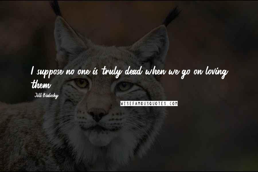 Jill Bialosky quotes: I suppose no one is truly dead when we go on loving them.