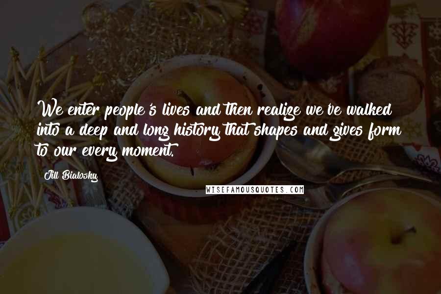 Jill Bialosky quotes: We enter people's lives and then realize we've walked into a deep and long history that shapes and gives form to our every moment. Jill Bialosky quotes: We enter people's lives and then realize we've walked into a deep and long history that shapes and gives form to our every moment.